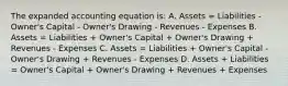 The expanded accounting equation is: A. Assets = Liabilities - Owner's Capital - Owner's Drawing - Revenues - Expenses B. Assets = Liabilities + Owner's Capital + Owner's Drawing + Revenues - Expenses C. Assets = Liabilities + Owner's Capital - Owner's Drawing + Revenues - Expenses D. Assets + Liabilities = Owner's Capital + Owner's Drawing + Revenues + Expenses