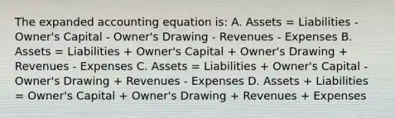 The expanded accounting equation is: A. Assets = Liabilities - Owner's Capital - Owner's Drawing - Revenues - Expenses B. Assets = Liabilities + Owner's Capital + Owner's Drawing + Revenues - Expenses C. Assets = Liabilities + Owner's Capital - Owner's Drawing + Revenues - Expenses D. Assets + Liabilities = Owner's Capital + Owner's Drawing + Revenues + Expenses