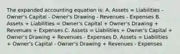 The expanded accounting equation is: A. Assets = Liabilities - Owner's Capital - Owner's Drawing - Revenues - Expenses B. Assets + Liabilities = Owner's Capital + Owner's Drawing + Revenues + Expenses C. Assets = Liabilities + Owner's Capital + Owner's Drawing + Revenues - Expenses D. Assets = Liabilities + Owner's Capital - Owner's Drawing + Revenues - Expenses