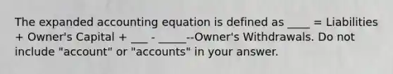 The expanded accounting equation is defined as ____ = Liabilities + Owner's Capital + ___ - _____--Owner's Withdrawals. Do not include "account" or "accounts" in your answer.