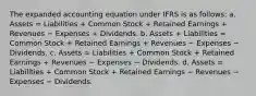 The expanded accounting equation under IFRS is as follows: a. Assets = Liabilities + Common Stock + Retained Earnings + Revenues − Expenses + Dividends. b. Assets + Liabilities = Common Stock + Retained Earnings + Revenues − Expenses − Dividends. c. Assets = Liabilities + Common Stock + Retained Earnings + Revenues − Expenses − Dividends. d. Assets = Liabilities + Common Stock + Retained Earnings − Revenues − Expenses − Dividends.