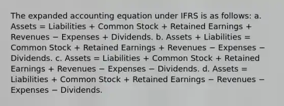 The expanded accounting equation under IFRS is as follows: a. Assets = Liabilities + Common Stock + Retained Earnings + Revenues − Expenses + Dividends. b. Assets + Liabilities = Common Stock + Retained Earnings + Revenues − Expenses − Dividends. c. Assets = Liabilities + Common Stock + Retained Earnings + Revenues − Expenses − Dividends. d. Assets = Liabilities + Common Stock + Retained Earnings − Revenues − Expenses − Dividends.