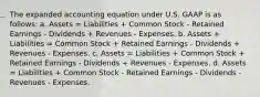 The expanded accounting equation under U.S. GAAP is as follows: a. Assets = Liabilities + Common Stock - Retained Earnings - Dividends + Revenues - Expenses. b. Assets + Liabilities = Common Stock + Retained Earnings - Dividends + Revenues - Expenses. c. Assets = Liabilities + Common Stock + Retained Earnings - Dividends + Revenues - Expenses. d. Assets = Liabilities + Common Stock - Retained Earnings - Dividends - Revenues - Expenses.