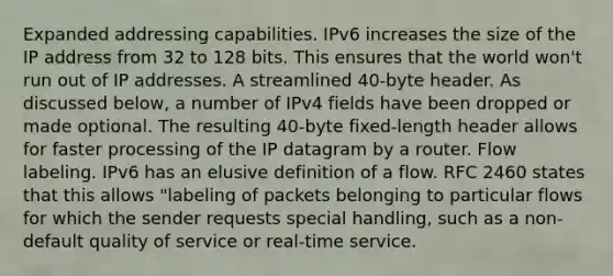 Expanded addressing capabilities. IPv6 increases the size of the IP address from 32 to 128 bits. This ensures that the world won't run out of IP addresses. A streamlined 40-byte header. As discussed below, a number of IPv4 fields have been dropped or made optional. The resulting 40-byte fixed-length header allows for faster processing of the IP datagram by a router. Flow labeling. IPv6 has an elusive definition of a flow. RFC 2460 states that this allows "labeling of packets belonging to particular flows for which the sender requests special handling, such as a non-default quality of service or real-time service.