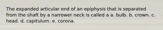 The expanded articular end of an epiphysis that is separated from the shaft by a narrower neck is called a a. bulb. b. crown. c. head. d. capitulum. e. corona.