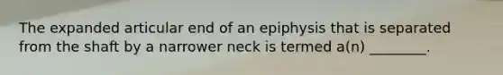 The expanded articular end of an epiphysis that is separated from the shaft by a narrower neck is termed a(n) ________.