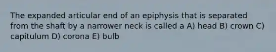 The expanded articular end of an epiphysis that is separated from the shaft by a narrower neck is called a A) head B) crown C) capitulum D) corona E) bulb