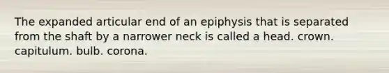 The expanded articular end of an epiphysis that is separated from the shaft by a narrower neck is called a head. crown. capitulum. bulb. corona.