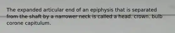 The expanded articular end of an epiphysis that is separated from the shaft by a narrower neck is called a head. crown. bulb corone capitulum.