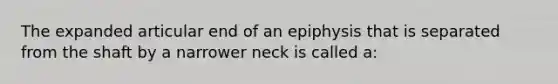 The expanded articular end of an epiphysis that is separated from the shaft by a narrower neck is called a: