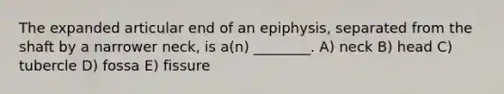 The expanded articular end of an epiphysis, separated from the shaft by a narrower neck, is a(n) ________. A) neck B) head C) tubercle D) fossa E) fissure