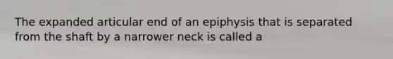 The expanded articular end of an epiphysis that is separated from the shaft by a narrower neck is called a