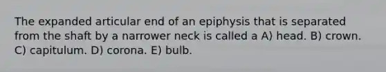 The expanded articular end of an epiphysis that is separated from the shaft by a narrower neck is called a A) head. B) crown. C) capitulum. D) corona. E) bulb.