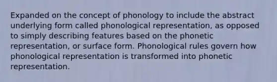 Expanded on the concept of phonology to include the abstract underlying form called phonological representation, as opposed to simply describing features based on the phonetic representation, or surface form. Phonological rules govern how phonological representation is transformed into phonetic representation.