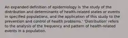 An expanded definition of epidemiology is 'the study of the distribution and determinants of health-related states or events in specified populations, and the application of this study to the prevention and control of health problems.' 'Distribution' refers to the analysis of the frequency and pattern of health-related events in a population.