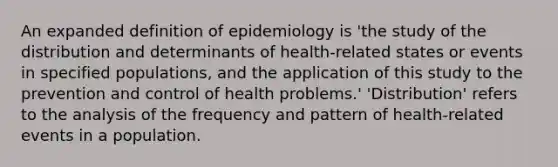 An expanded definition of epidemiology is 'the study of the distribution and determinants of health-related states or events in specified populations, and the application of this study to the prevention and control of health problems.' 'Distribution' refers to the analysis of the frequency and pattern of health-related events in a population.