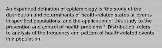 An expanded definition of epidemiology is 'the study of the distribution and determinants of health-related states or events in specified populations, and the application of this study to the prevention and control of health problems.' 'Distribution' refers to analysis of the frequency and pattern of health-related events in a population.