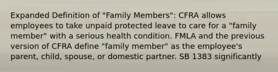 Expanded Definition of "Family Members": CFRA allows employees to take unpaid protected leave to care for a "family member" with a serious health condition. FMLA and the previous version of CFRA define "family member" as the employee's parent, child, spouse, or domestic partner. SB 1383 significantly