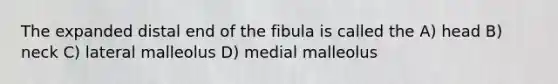 The expanded distal end of the fibula is called the A) head B) neck C) lateral malleolus D) medial malleolus