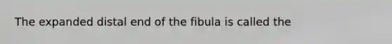 The expanded distal end of the fibula is called the