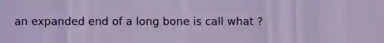 an expanded end of a long bone is call what ?