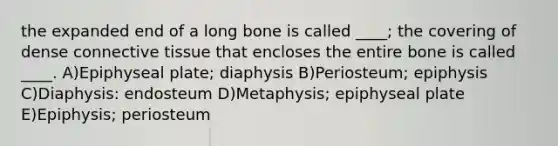 the expanded end of a long bone is called ____; the covering of dense connective tissue that encloses the entire bone is called ____. A)Epiphyseal plate; diaphysis B)Periosteum; epiphysis C)Diaphysis: endosteum D)Metaphysis; epiphyseal plate E)Epiphysis; periosteum