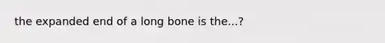 the expanded end of a long bone is the...?