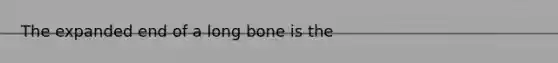 The expanded end of a long bone is the