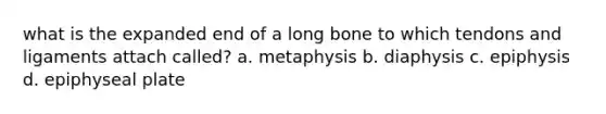 what is the expanded end of a long bone to which tendons and ligaments attach called? a. metaphysis b. diaphysis c. epiphysis d. epiphyseal plate