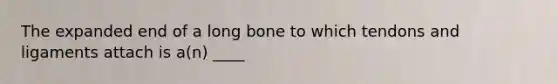 The expanded end of a long bone to which tendons and ligaments attach is a(n) ____