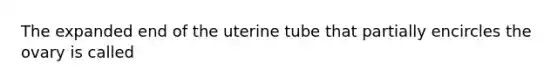 The expanded end of the uterine tube that partially encircles the ovary is called