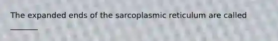 The expanded ends of the sarcoplasmic reticulum are called _______