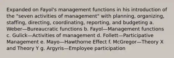 Expanded on Fayol's management functions in his introduction of the "seven activities of management" with planning, organizing, staffing, directing, coordinating, reporting, and budgeting a. Weber—Bureaucratic functions b. Fayol—Management functions c. Gulick—Activities of management d. Follett—Participative Management e. Mayo—Hawthorne Effect f. McGregor—Theory X and Theory Y g. Argyris—Employee participation