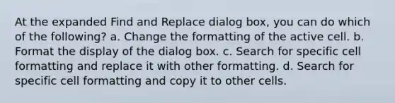 At the expanded Find and Replace dialog box, you can do which of the following? a. Change the formatting of the active cell. b. Format the display of the dialog box. c. Search for specific cell formatting and replace it with other formatting. d. Search for specific cell formatting and copy it to other cells.