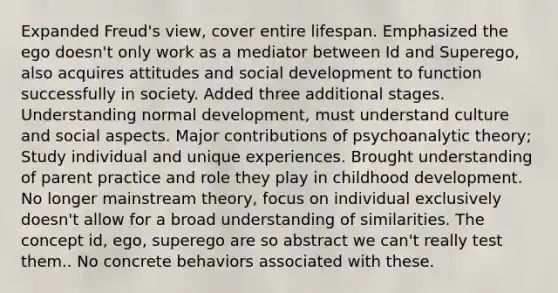 Expanded Freud's view, cover entire lifespan. Emphasized the ego doesn't only work as a mediator between Id and Superego, also acquires attitudes and social development to function successfully in society. Added three additional stages. Understanding normal development, must understand culture and social aspects. Major contributions of psychoanalytic theory; Study individual and unique experiences. Brought understanding of parent practice and role they play in childhood development. No longer mainstream theory, focus on individual exclusively doesn't allow for a broad understanding of similarities. The concept id, ego, superego are so abstract we can't really test them.. No concrete behaviors associated with these.