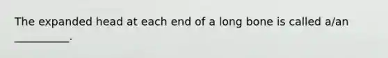 The expanded head at each end of a long bone is called a/an __________.