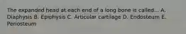 The expanded head at each end of a long bone is called... A. Diaphysis B. Epiphysis C. Articular cartilage D. Endosteum E. Periosteum