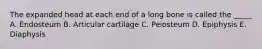 The expanded head at each end of a long bone is called the _____ A. Endosteum B. Articular cartilage C. Peiosteum D. Epiphysis E. Diaphysis