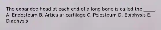 The expanded head at each end of a long bone is called the _____ A. Endosteum B. Articular cartilage C. Peiosteum D. Epiphysis E. Diaphysis