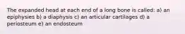 The expanded head at each end of a long bone is called: a) an epiphysies b) a diaphysis c) an articular cartilages d) a periosteum e) an endosteum