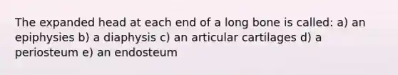 The expanded head at each end of a long bone is called: a) an epiphysies b) a diaphysis c) an articular cartilages d) a periosteum e) an endosteum