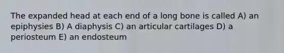 The expanded head at each end of a long bone is called A) an epiphysies B) A diaphysis C) an articular cartilages D) a periosteum E) an endosteum