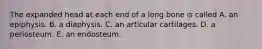 The expanded head at each end of a long bone is called A. an epiphysis. B. a diaphysis. C. an articular cartilages. D. a periosteum. E. an endosteum.