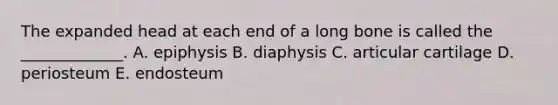 The expanded head at each end of a long bone is called the _____________. A. epiphysis B. diaphysis C. articular cartilage D. periosteum E. endosteum