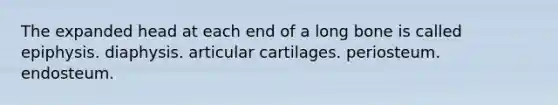 The expanded head at each end of a long bone is called epiphysis. diaphysis. articular cartilages. periosteum. endosteum.