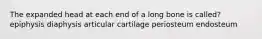 The expanded head at each end of a long bone is called? epiphysis diaphysis articular cartilage periosteum endosteum