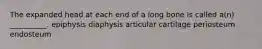 The expanded head at each end of a long bone is called a(n) __________. epiphysis diaphysis articular cartilage periosteum endosteum