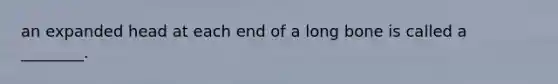 an expanded head at each end of a long bone is called a ________.