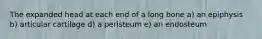 The expanded head at each end of a long bone a) an epiphysis b) articular cartilage d) a peristeum e) an endosteum