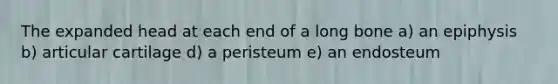 The expanded head at each end of a long bone a) an epiphysis b) articular cartilage d) a peristeum e) an endosteum